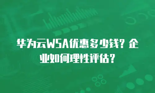 华为云WSA优惠多少钱？企业如何理性评估？