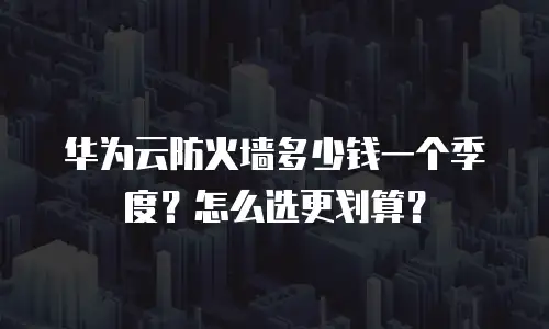 华为云防火墙多少钱一个季度？怎么选更划算？
