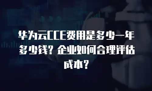 华为云CCE费用是多少一年多少钱？企业如何合理评估成本？
