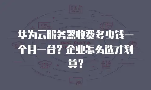 华为云服务器收费多少钱一个月一台？企业怎么选才划算？