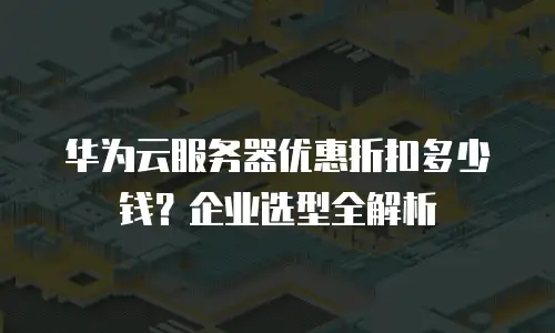 华为云服务器优惠折扣多少钱？企业选型全解析