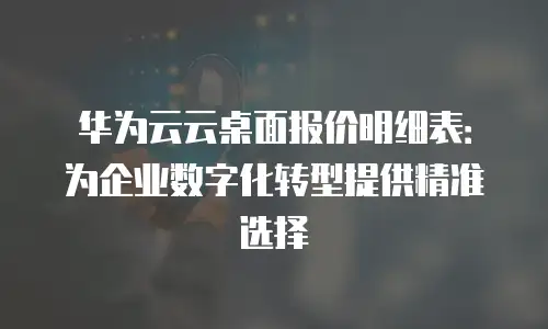 华为云云桌面报价明细表：为企业数字化转型提供精准选择