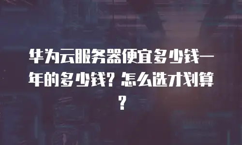 华为云服务器便宜多少钱一年的多少钱？怎么选才划算？