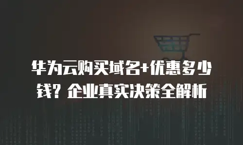 华为云购买域名+优惠多少钱？企业真实决策全解析