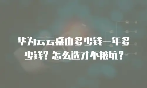 华为云云桌面多少钱一年多少钱？怎么选才不被坑？