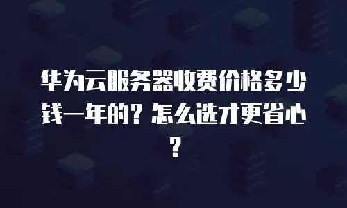 华为云服务器收费价格多少钱一年的？怎么选才更省心？