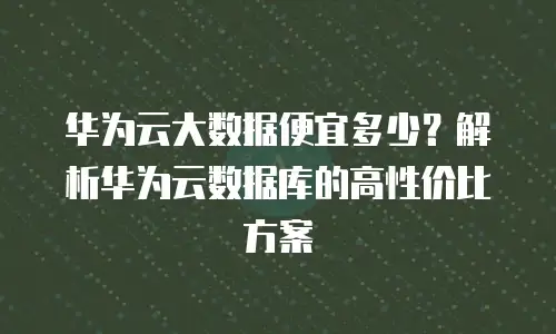 华为云大数据便宜多少？解析华为云数据库的高性价比方案