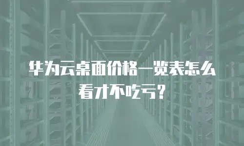 华为云桌面价格一览表怎么看才不吃亏？