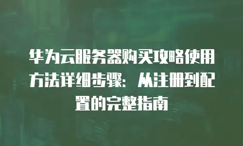 华为云服务器购买攻略使用方法详细步骤：从注册到配置的完整指南