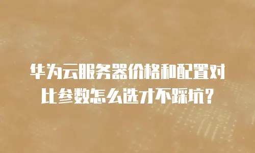 华为云服务器价格和配置对比参数怎么选才不踩坑？