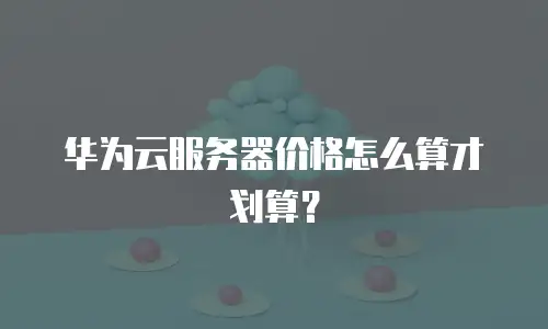 华为云服务器价格怎么算才划算？