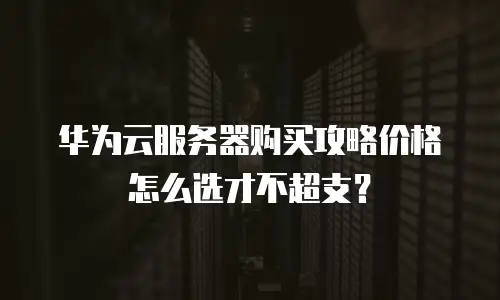 华为云服务器购买攻略价格怎么选才不超支？