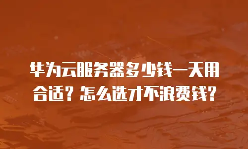 华为云服务器多少钱一天用合适？怎么选才不浪费钱？