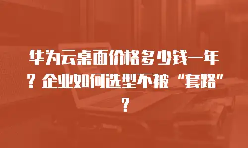 华为云桌面价格多少钱一年？企业如何选型不被“套路”？