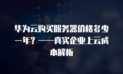 华为云购买服务器价格多少一年？——真实企业上云成本解析