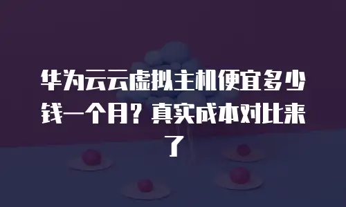华为云云虚拟主机便宜多少钱一个月？真实成本对比来了