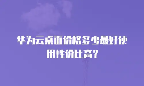 华为云桌面价格多少最好使用性价比高？