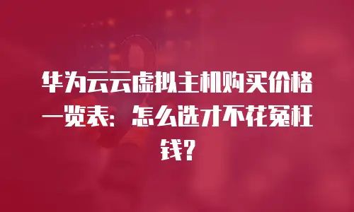 华为云云虚拟主机购买价格一览表：怎么选才不花冤枉钱？