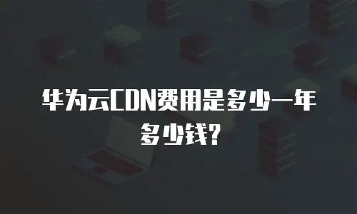 华为云CDN费用是多少一年多少钱？