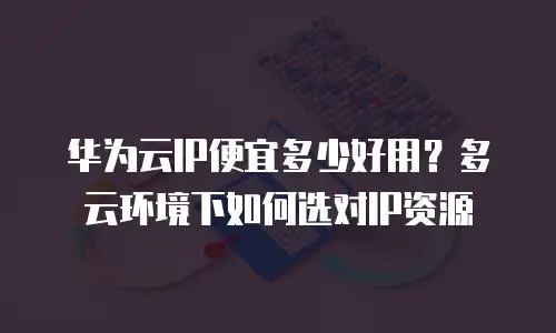 华为云IP便宜多少好用？多云环境下如何选对IP资源