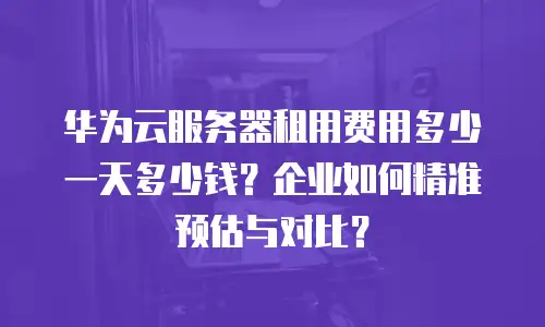 华为云服务器租用费用多少一天多少钱？企业如何精准预估与对比？