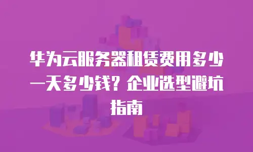 华为云服务器租赁费用多少一天多少钱？企业选型避坑指南