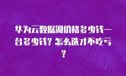 华为云数据湖价格多少钱一台多少钱？怎么选才不吃亏？