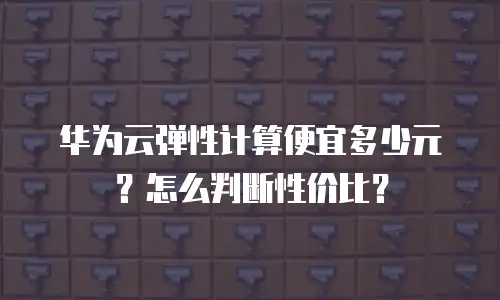华为云弹性计算便宜多少元？怎么判断性价比？