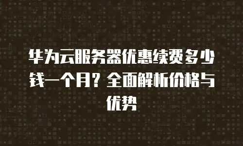 华为云服务器优惠续费多少钱一个月？全面解析价格与优势