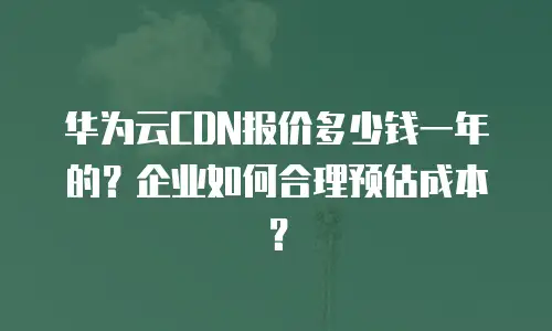 华为云CDN报价多少钱一年的？企业如何合理预估成本？