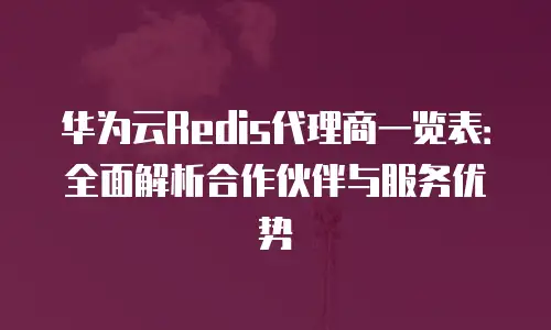 华为云Redis代理商一览表：全面解析合作伙伴与服务优势