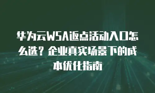 华为云WSA返点活动入口怎么选？企业真实场景下的成本优化指南