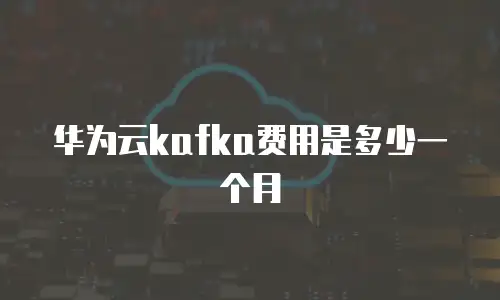 华为云kafka费用是多少一个月