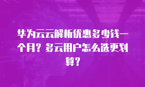 华为云云解析优惠多少钱一个月？多云用户怎么选更划算？