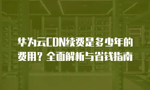 华为云CDN续费是多少年的费用？全面解析与省钱指南