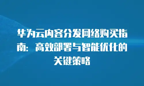 华为云内容分发网络购买指南：高效部署与智能优化的关键策略