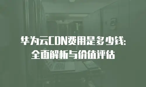 华为云CDN费用是多少钱：全面解析与价值评估