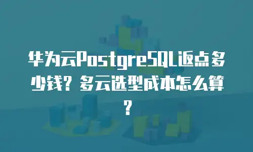 华为云PostgreSQL返点多少钱？多云选型成本怎么算？