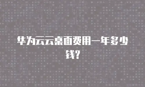 华为云云桌面费用一年多少钱？