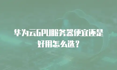 华为云GPU服务器便宜还是好用怎么选？