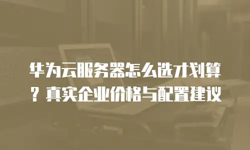 华为云服务器怎么选才划算？真实企业价格与配置建议