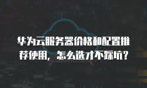 华为云服务器价格和配置推荐使用，怎么选才不踩坑？