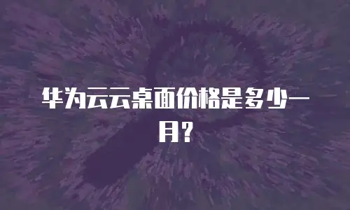 华为云云桌面价格是多少一月？
