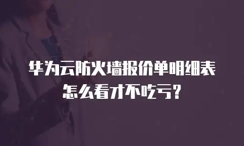 华为云防火墙报价单明细表怎么看才不吃亏？
