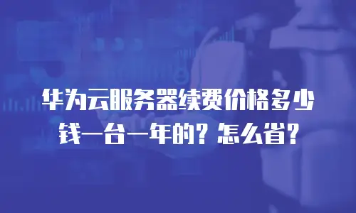 华为云服务器续费价格多少钱一台一年的？怎么省？