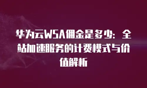 华为云WSA佣金是多少：全站加速服务的计费模式与价值解析