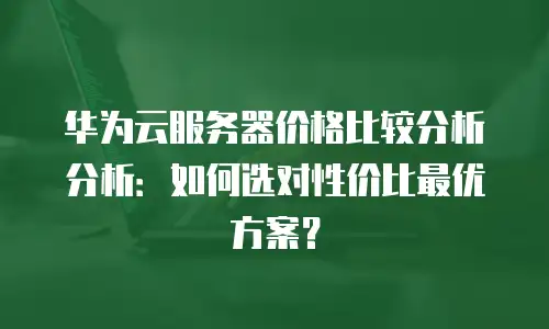 华为云服务器价格比较分析分析：如何选对性价比最优方案？