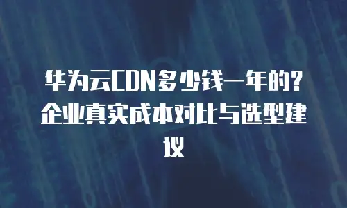 华为云CDN多少钱一年的？企业真实成本对比与选型建议