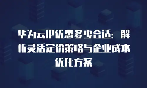 华为云IP优惠多少合适：解析灵活定价策略与企业成本优化方案