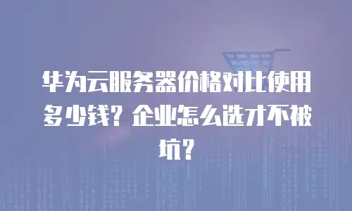 华为云服务器价格对比使用多少钱？企业怎么选才不被坑？